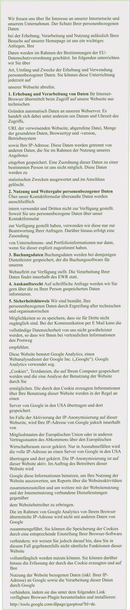 Wir freuen uns über Ihr Interesse an unserer Internetseite und unserem Unternehmen. Der Schutz Ihrer personenbezogenen Daten  bei der Erhebung, Verarbeitung und Nutzung anlässlich Ihres Besuchs auf unserer Homepage ist uns ein wichtiges Anliegen. Ihre  Daten werden im Rahmen der Bestimmungen der EU-Datenschutzverordnung geschützt. Im folgenden unterrichten wir Sie über  Art, Umfang und Zwecke der Erhebung und Verwendung personenbezogener Daten. Sie können diese Unterrichtung jederzeit auf  unserer Webseite abrufen. 1. Erhebung und Verarbeitung von Daten Ihr Internet-Browser übermittelt beim Zugriff auf unsere Webseite aus technischen  Gründen automatisch Daten an unseren Webserver. Es handelt sich dabei unter anderem um Datum und Uhrzeit des Zugriffs,  URL der verweisenden Webseite, abgerufene Datei, Menge der gesendeten Daten, Browsertyp und -version, Betriebssystem  sowie Ihre IP-Adresse. Diese Daten werden getrennt von anderen Daten, die Sie im Rahmen der Nutzung unseres Angebotes  eingeben gespeichert. Eine Zuordnung dieser Daten zu einer bestimmten Person ist uns nicht möglich. Diese Daten werden zu  statistischen Zwecken ausgewertet und im Anschluss gelöscht. 2. Nutzung und Weitergabe personenbezogener Daten Über unser Kontaktformular übersandte Daten werden ausschließlich  intern verwendet und Dritten nicht zur Verfügung gestellt. Soweit Sie uns personenbezogene Daten über unser Kontaktformular  zur Verfügung gestellt haben, verwenden wir diese nur zur Beantwortung Ihrer Anfragen. Darüber hinaus erfolgt eine Zusendung  von Unternehmens- und Portfolioinformationen nur dann, wenn Sie dieser explizit zugestimmt haben. 3. Buchungsdaten Buchungsdaten werden bei demjenigen Dienstleister gespeichert, der die Buchungssoftware für unseren  Webauftritt zur Verfügung stellt. Die Verarbeitung Ihrer Daten findet innerhalb des EWR statt. 4. Auskunftsrecht Auf schriftliche Anfrage werden wir Sie gern über die zu Ihrer Person gespeicherten Daten informieren. 5. Sicherheitshinweis Wir sind bemüht, Ihre personenbezogenen Daten durch Ergreifung aller technischen und organisatorischen  Möglichkeiten so zu speichern, dass sie für Dritte nicht zugänglich sind. Bei der Kommunikation per E Mail kann die  vollständige Datensicherheit von uns nicht gewährleistet werden, so dass wir Ihnen bei vertraulichen Informationen den Postweg  empfehlen. Diese Website benutzt Google Analytics, einen Webanalysedienst der Google Inc. („Google“). Google Analytics verwendet sog.  „Cookies“, Textdateien, die auf Ihrem Computer gespeichert werden und die eine Analyse der Benutzung der Website durch Sie  ermöglichen. Die durch den Cookie erzeugten Informationen über Ihre Benutzung dieser Website werden in der Regel an einen  Server von Google in den USA übertragen und dort gespeichert. Im Falle der Aktivierung der IP-Anonymisierung auf dieser Webseite, wird Ihre IP-Adresse von Google jedoch innerhalb von  Mitgliedstaaten der Europäischen Union oder in anderen Vertragsstaaten des Abkommens über den Europäischen  Wirtschaftsraum zuvor gekürzt. Nur in Ausnahmefällen wird die volle IP-Adresse an einen Server von Google in den USA  übertragen und dort gekürzt. Die IP-Anonymisierung ist auf dieser Website aktiv. Im Auftrag des Betreibers dieser Website wird  Google diese Informationen benutzen, um Ihre Nutzung der Website auszuwerten, um Reports über die Websiteaktivitäten  zusammenzustellen und um weitere mit der Websitenutzung und der Internetnutzung verbundene Dienstleistungen gegenüber  dem Websitebetreiber zu erbringen. Die im Rahmen von Google Analytics von Ihrem Browser übermittelte IP-Adresse wird nicht mit anderen Daten von Google  zusammengeführt. Sie können die Speicherung der Cookies durch eine entsprechende Einstellung Ihrer Browser-Software  verhindern; wir weisen Sie jedoch darauf hin, dass Sie in diesem Fall gegebenenfalls nicht sämtliche Funktionen dieser Website  vollumfänglich werden nutzen können. Sie können darüber hinaus die Erfassung der durch das Cookie erzeugten und auf Ihre  Nutzung der Website bezogenen Daten (inkl. Ihrer IP-Adresse) an Google sowie die Verarbeitung dieser Daten durch Google  verhindern, indem sie das unter dem folgenden Link verfügbare Browser-Plugin herunterladen und installieren:  http://tools.google.com/dlpage/gaoptout?hl=de.